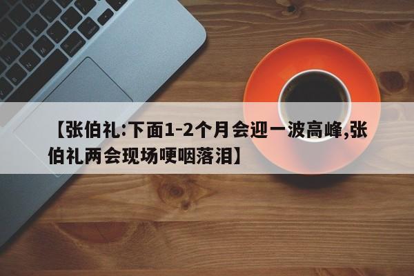 【张伯礼:下面1-2个月会迎一波高峰,张伯礼两会现场哽咽落泪】