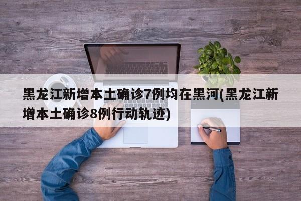 黑龙江新增本土确诊7例均在黑河(黑龙江新增本土确诊8例行动轨迹)