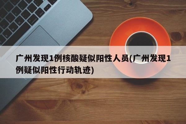 广州发现1例核酸疑似阳性人员(广州发现1例疑似阳性行动轨迹)