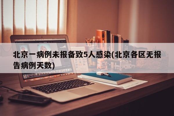 北京一病例未报备致5人感染(北京各区无报告病例天数)