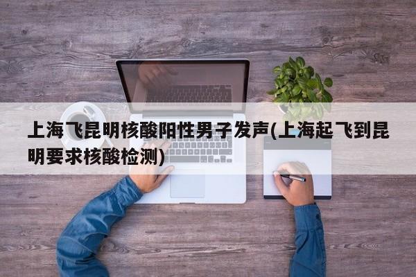 上海飞昆明核酸阳性男子发声(上海起飞到昆明要求核酸检测)