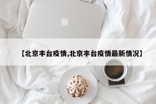 【北京丰台疫情,北京丰台疫情最新情况】