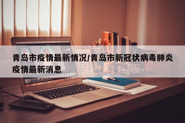 青岛市疫情最新情况/青岛市新冠状病毒肺炎疫情最新消息