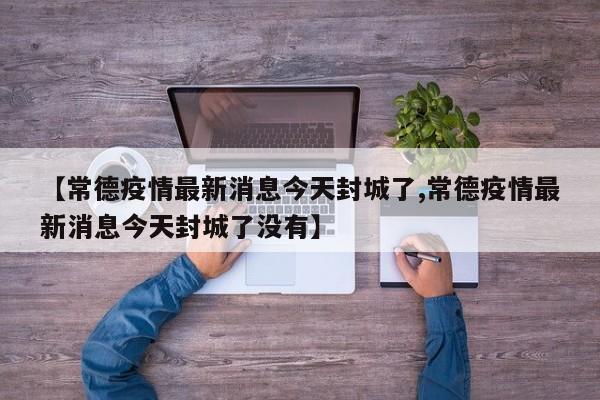 【常德疫情最新消息今天封城了,常德疫情最新消息今天封城了没有】
