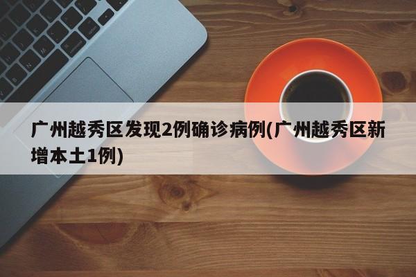 广州越秀区发现2例确诊病例(广州越秀区新增本土1例)