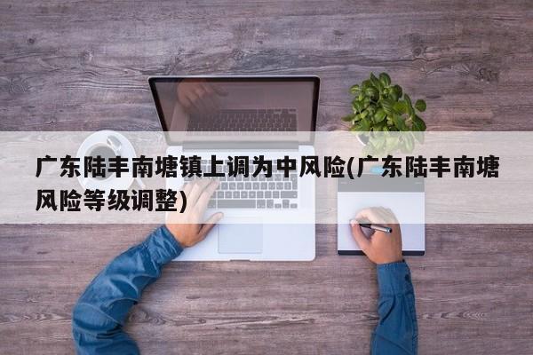 广东陆丰南塘镇上调为中风险(广东陆丰南塘风险等级调整)