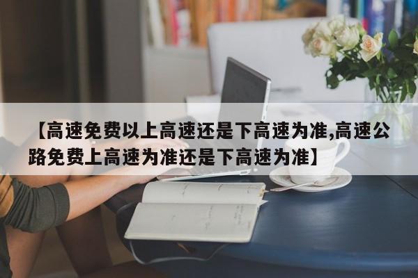 【高速免费以上高速还是下高速为准,高速公路免费上高速为准还是下高速为准】