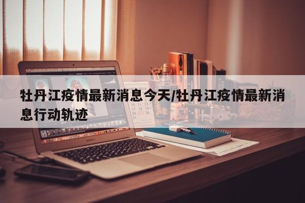 牡丹江疫情最新消息今天/牡丹江疫情最新消息行动轨迹