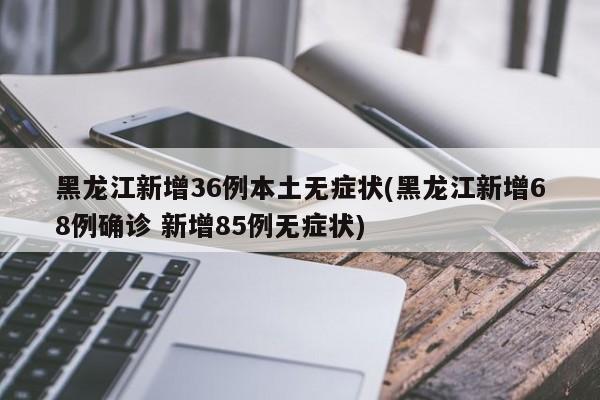 黑龙江新增36例本土无症状(黑龙江新增68例确诊 新增85例无症状)