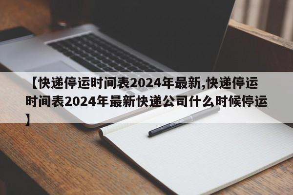 【快递停运时间表2024年最新,快递停运时间表2024年最新快递公司什么时候停运】