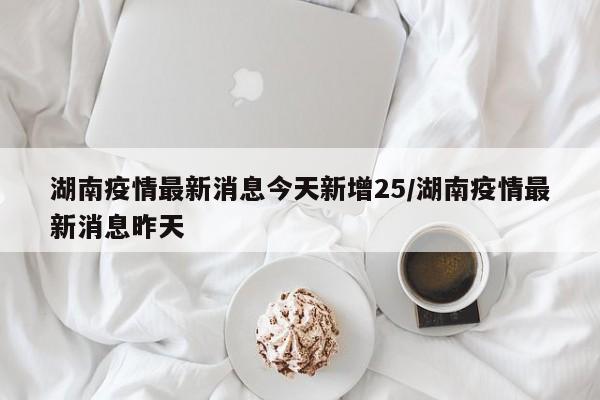 湖南疫情最新消息今天新增25/湖南疫情最新消息昨天