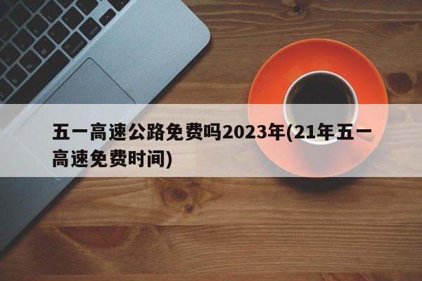 五一高速公路免费吗2023年(21年五一高速免费时间)