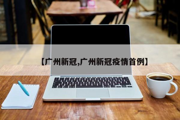 【广州新冠,广州新冠疫情首例】