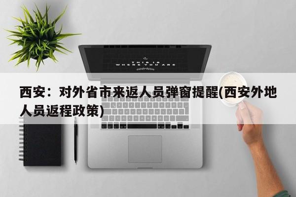 西安：对外省市来返人员弹窗提醒(西安外地人员返程政策)