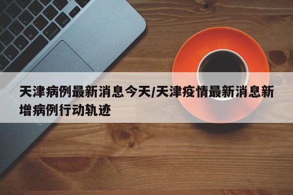 天津病例最新消息今天/天津疫情最新消息新增病例行动轨迹