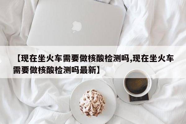 【现在坐火车需要做核酸检测吗,现在坐火车需要做核酸检测吗最新】