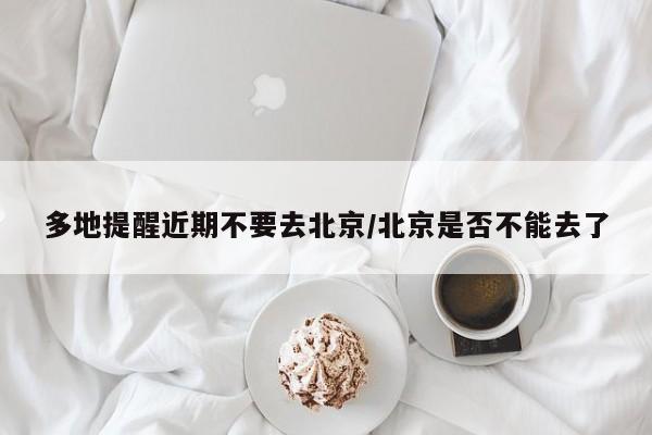 多地提醒近期不要去北京/北京是否不能去了