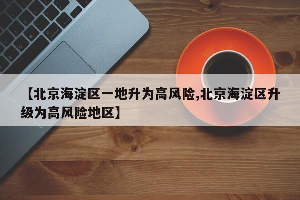 【北京海淀区一地升为高风险,北京海淀区升级为高风险地区】
