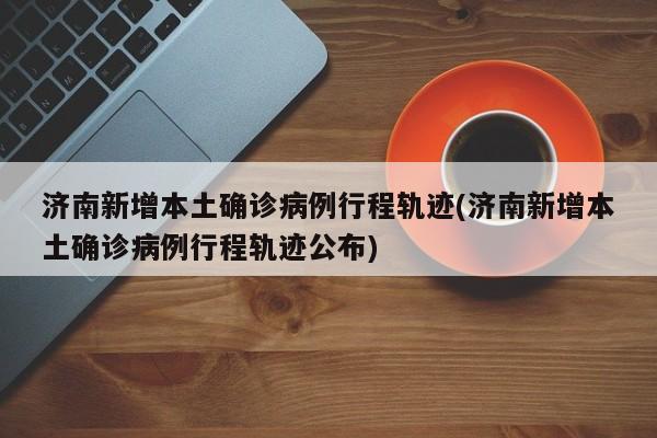 济南新增本土确诊病例行程轨迹(济南新增本土确诊病例行程轨迹公布)