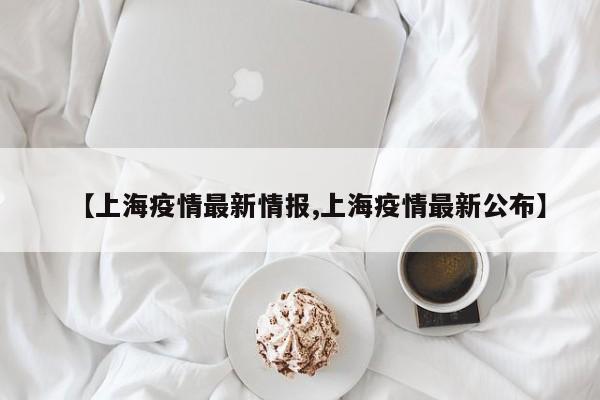 【上海疫情最新情报,上海疫情最新公布】