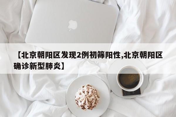 【北京朝阳区发现2例初筛阳性,北京朝阳区确诊新型肺炎】