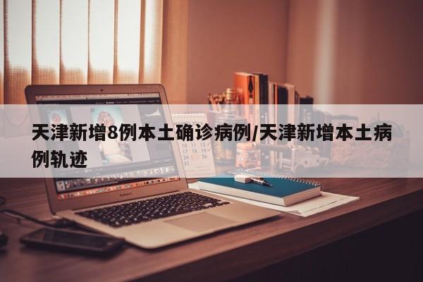 天津新增8例本土确诊病例/天津新增本土病例轨迹