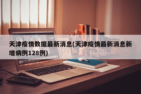 天津疫情数据最新消息(天津疫情最新消息新增病例128例)