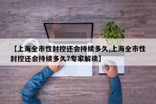 【上海全市性封控还会持续多久,上海全市性封控还会持续多久?专家解读】