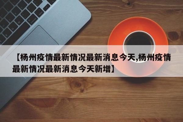 【杨州疫情最新情况最新消息今天,杨州疫情最新情况最新消息今天新增】