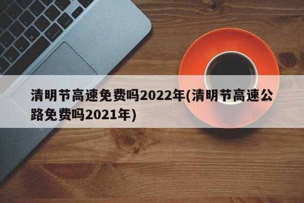 清明节高速免费吗2022年(清明节高速公路免费吗2021年)