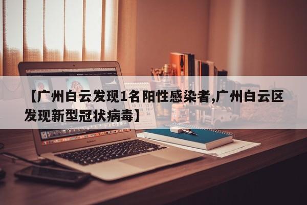 【广州白云发现1名阳性感染者,广州白云区发现新型冠状病毒】