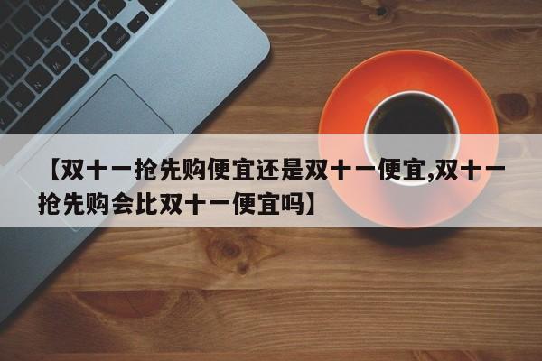 【双十一抢先购便宜还是双十一便宜,双十一抢先购会比双十一便宜吗】