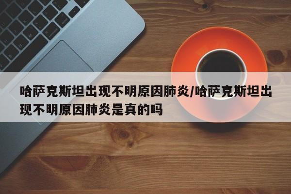 哈萨克斯坦出现不明原因肺炎/哈萨克斯坦出现不明原因肺炎是真的吗
