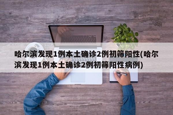 哈尔滨发现1例本土确诊2例初筛阳性(哈尔滨发现1例本土确诊2例初筛阳性病例)