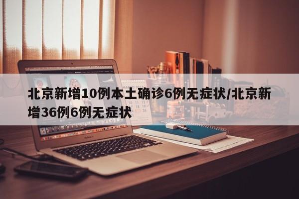 北京新增10例本土确诊6例无症状/北京新增36例6例无症状