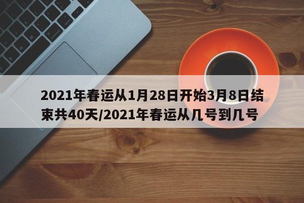 2021年春运从1月28日开始3月8日结束共40天/2021年春运从几号到几号