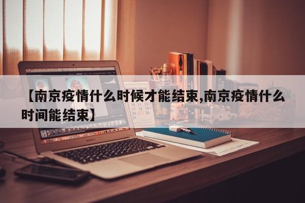 【南京疫情什么时候才能结束,南京疫情什么时间能结束】