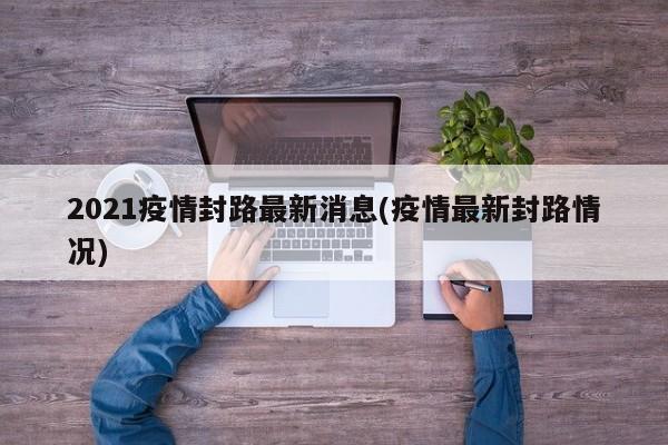 2021疫情封路最新消息(疫情最新封路情况)