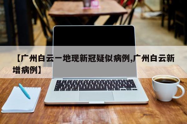 【广州白云一地现新冠疑似病例,广州白云新增病例】