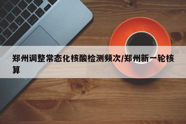 郑州调整常态化核酸检测频次/郑州新一轮核算
