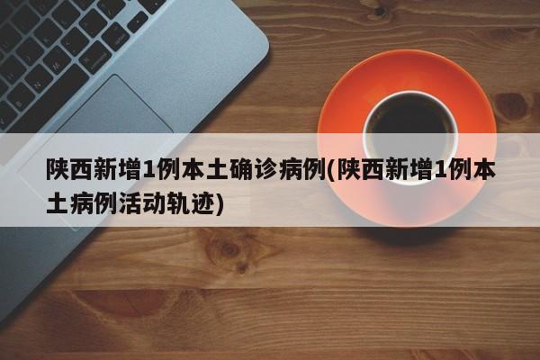 陕西新增1例本土确诊病例(陕西新增1例本土病例活动轨迹)