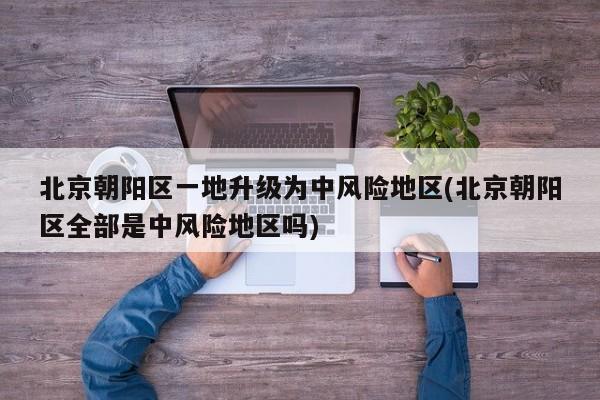 北京朝阳区一地升级为中风险地区(北京朝阳区全部是中风险地区吗)