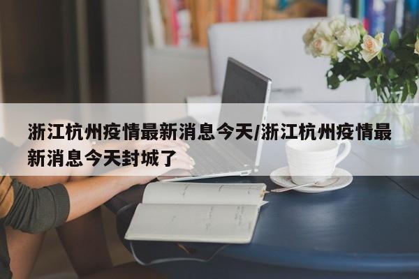 浙江杭州疫情最新消息今天/浙江杭州疫情最新消息今天封城了
