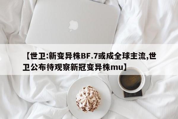 【世卫:新变异株BF.7或成全球主流,世卫公布待观察新冠变异株mu】