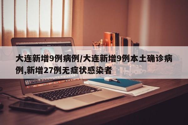大连新增9例病例/大连新增9例本土确诊病例,新增27例无症状感染者