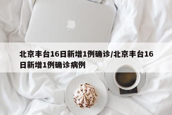 北京丰台16日新增1例确诊/北京丰台16日新增1例确诊病例