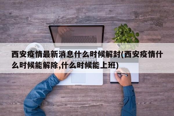 西安疫情最新消息什么时候解封(西安疫情什么时候能解除,什么时候能上班)