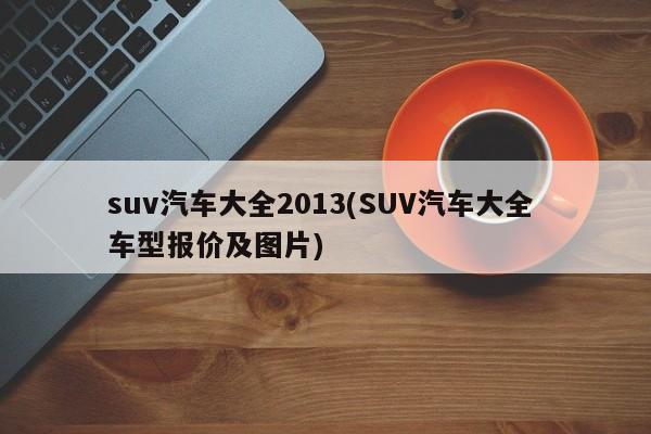 suv汽车大全2013(SUV汽车大全 车型报价及图片)