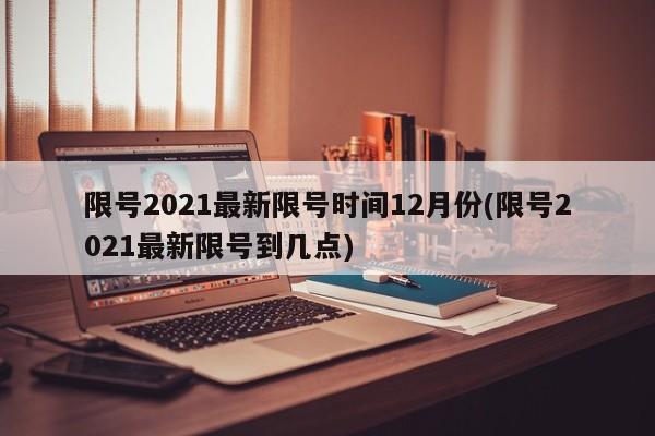 限号2021最新限号时间12月份(限号2021最新限号到几点)