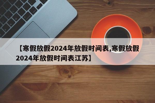 【寒假放假2024年放假时间表,寒假放假2024年放假时间表江苏】
